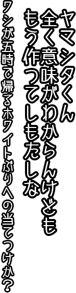 ヤマシタ君、全く意味が分からんけども　もう作ってしもたしな。ワシが五時で帰るホワイトぶりへの当てつけか？