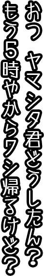 お、ヤマシタ君、どうしたん？もう５時やからワシ帰るけど。