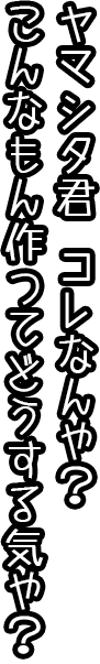 ヤマシタ君、これなんや？こんなもん作ってどうする気や？