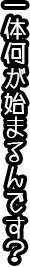 一体何が始まるんです？