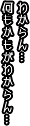 わからん。何もかもわからん。