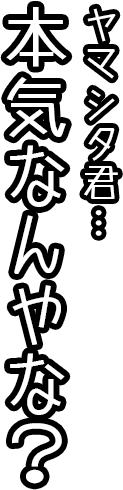 ヤマシタ君…本気なんやな？