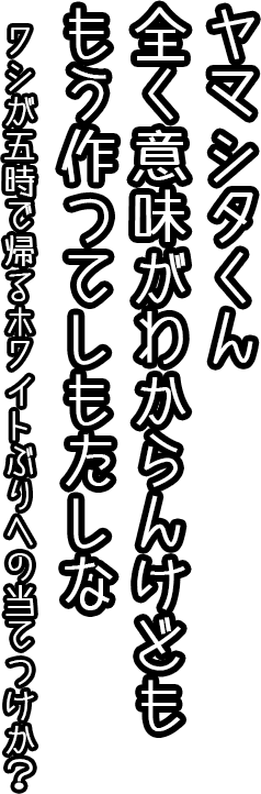 ヤマシタ君、全く意味が分からんけども　もう作ってしもたしな。ワシが五時で帰るホワイトぶりへの当てつけか？