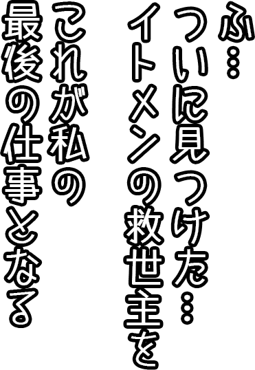 ふ…ついに見つけた…。イトメンの救世主を。これが私の最後の仕事となる。