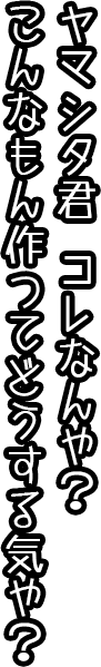 ヤマシタ君、これなんや？こんなもん作ってどうする気や？