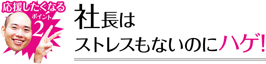 応援したくなるポイント2 社長はストレスもないのにハゲ!