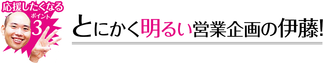 応援したくなるポイント3 とにかく明るい営業企画の伊藤!