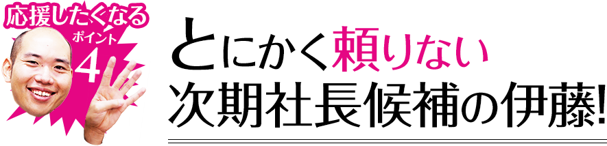 応援したくなるポイント4 とにかく頼りない次期社長候補の伊藤!