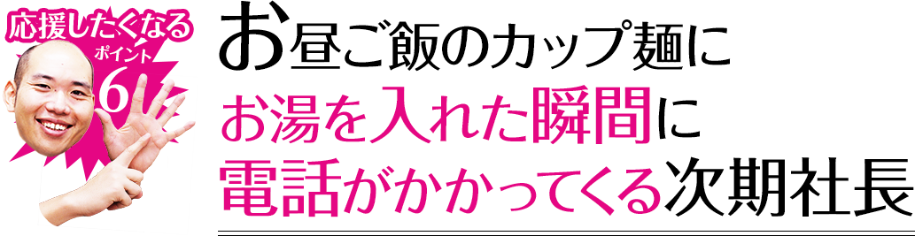 応援したくなるポイント6 お昼ご飯のカップ麺にお湯を入れた瞬間に電話がかかってくる次期社長