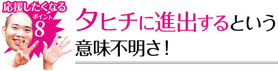 応援したくなるポイント8 タヒチに進出するという意味不明さ！