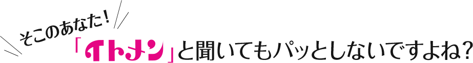 そこのあなた！「イトメン」と聞いてもパッとしないですよね？