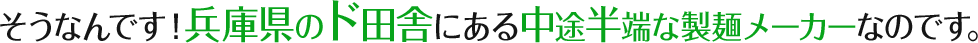そうなんです！兵庫県のド田舎にある中途半端な製麺メーカーなのです。
