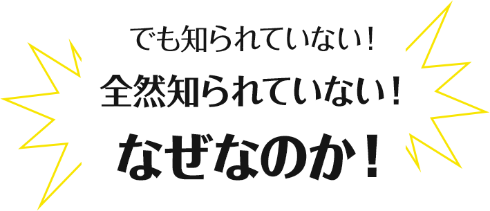 でも知られていない！全然知られていない！なぜなのか！