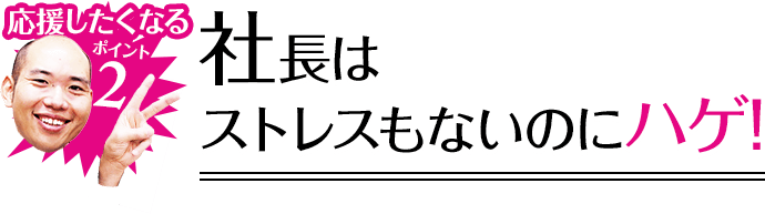 応援したくなるポイント2 社長はストレスもないのにハゲ!