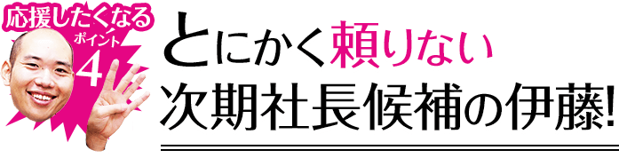 応援したくなるポイント4 とにかく頼りない次期社長候補の伊藤!