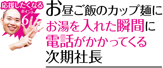 応援したくなるポイント6 お昼ご飯のカップ麺にお湯を入れた瞬間に電話がかかってくる次期社長