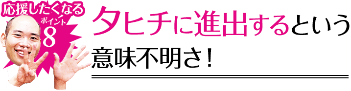 応援したくなるポイント8 タヒチに進出するという意味不明さ！