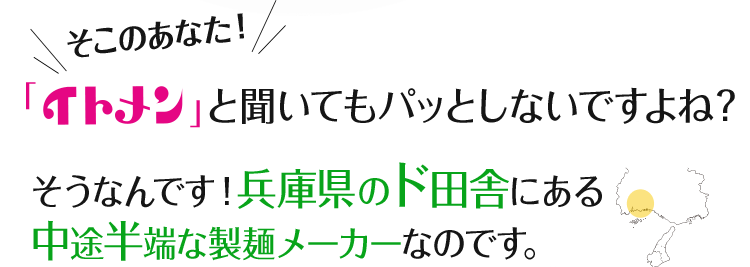 そこのあなた！「イトメン」と聞いてもパッとしないですよね？そうなんです！兵庫県のド田舎にある中途半端な製麺メーカーなのです。