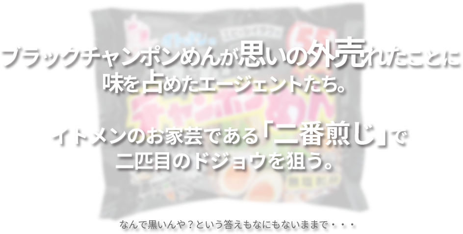 ブラックチャンポンめんが思いの外売れたことに味を占めたエージェントたち。イトメンのお家芸である「二番煎じ」で二匹目のドジョウを狙う。なんで黒いんや？という答えもなにもないままで・・・