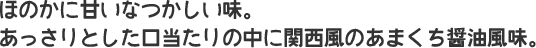 ほのかに甘いなつかしい味。あっさりとした口当たりの中に関西風のあまくち醤油風味。